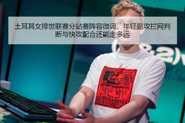 土耳其女排世联赛分站赛阵容微调，年轻副攻拦网判断与快攻配合还能走多远